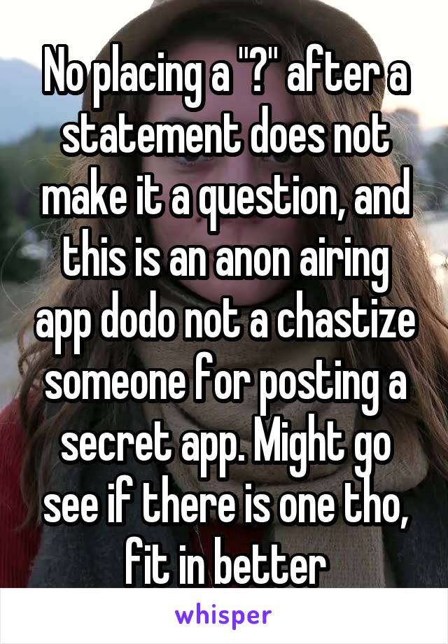 No placing a "?" after a statement does not make it a question, and this is an anon airing app dodo not a chastize someone for posting a secret app. Might go see if there is one tho, fit in better