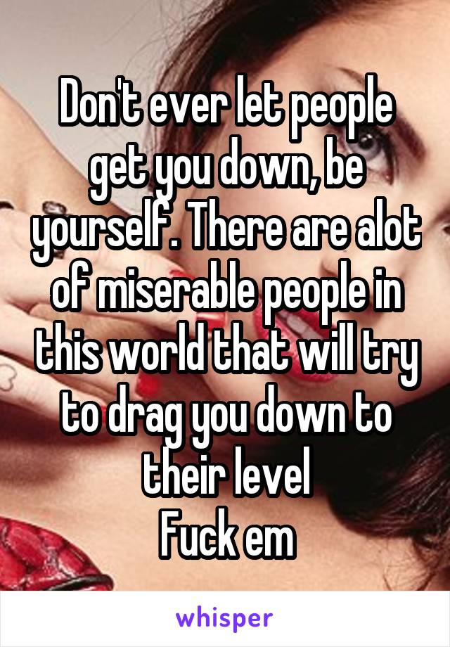 Don't ever let people get you down, be yourself. There are alot of miserable people in this world that will try to drag you down to their level
Fuck em