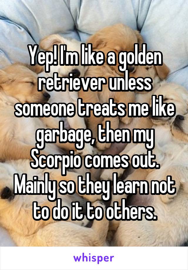 Yep! I'm like a golden retriever unless someone treats me like garbage, then my Scorpio comes out. Mainly so they learn not to do it to others.