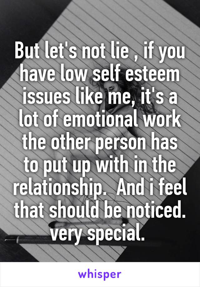 But let's not lie , if you have low self esteem issues like me, it's a lot of emotional work the other person has to put up with in the relationship.  And i feel that should be noticed. very special. 