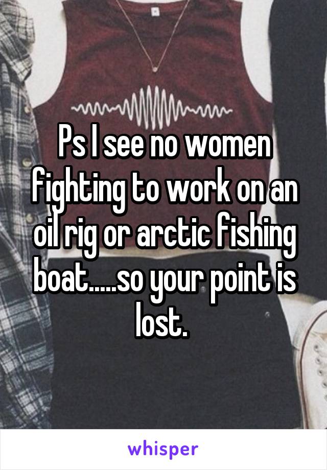 Ps I see no women fighting to work on an oil rig or arctic fishing boat.....so your point is lost. 