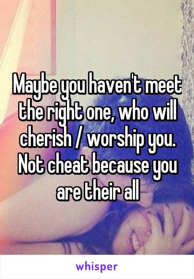 Maybe you haven't meet the right one, who will cherish / worship you. Not cheat because you are their all