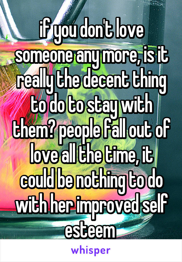 if you don't love someone any more, is it really the decent thing to do to stay with them? people fall out of love all the time, it could be nothing to do with her improved self esteem 