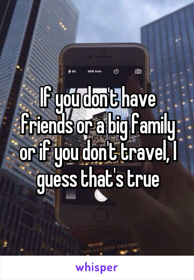 If you don't have friends or a big family or if you don't travel, I guess that's true