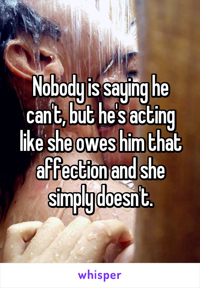 Nobody is saying he can't, but he's acting like she owes him that affection and she simply doesn't.