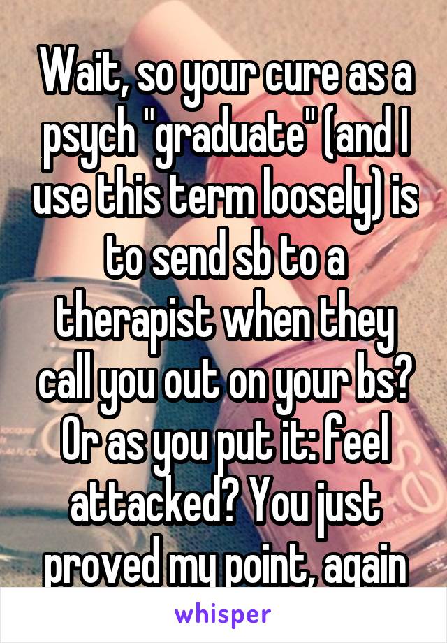 Wait, so your cure as a psych "graduate" (and I use this term loosely) is to send sb to a therapist when they call you out on your bs? Or as you put it: feel attacked? You just proved my point, again