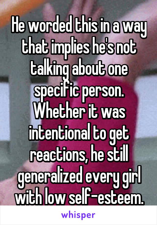 He worded this in a way that implies he's not talking about one specific person. Whether it was intentional to get reactions, he still generalized every girl with low self-esteem.