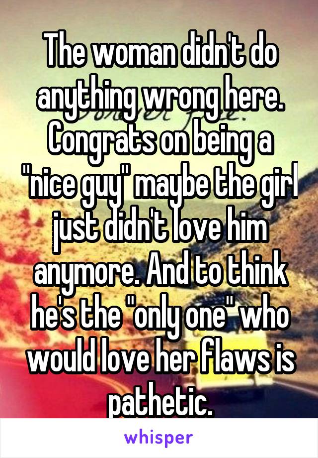 The woman didn't do anything wrong here. Congrats on being a "nice guy" maybe the girl just didn't love him anymore. And to think he's the "only one" who would love her flaws is pathetic.