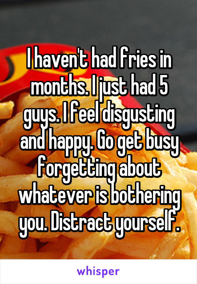 I haven't had fries in months. I just had 5 guys. I feel disgusting and happy. Go get busy forgetting about whatever is bothering you. Distract yourself.