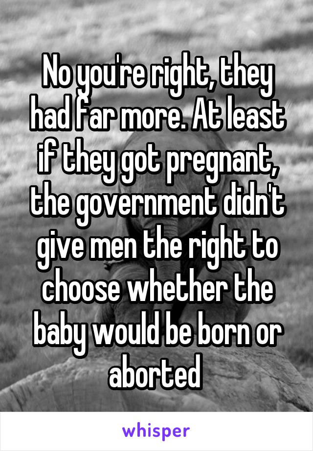 No you're right, they had far more. At least if they got pregnant, the government didn't give men the right to choose whether the baby would be born or aborted 