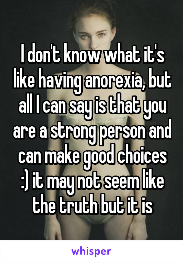 I don't know what it's like having anorexia, but all I can say is that you are a strong person and can make good choices :) it may not seem like the truth but it is