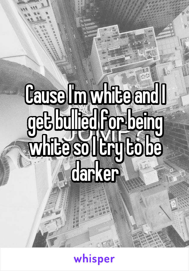 Cause I'm white and I get bullied for being white so I try to be darker