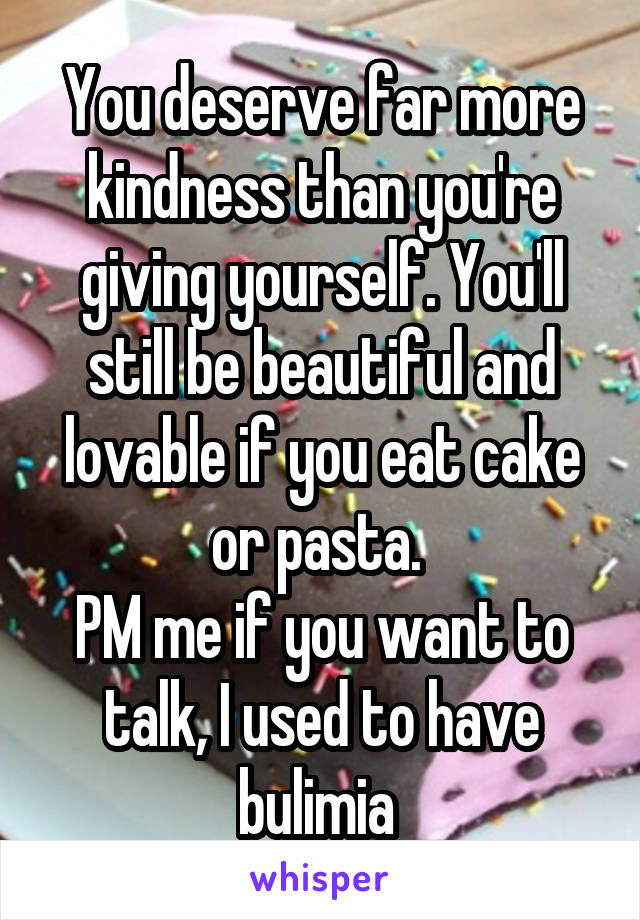 You deserve far more kindness than you're giving yourself. You'll still be beautiful and lovable if you eat cake or pasta. 
PM me if you want to talk, I used to have bulimia 