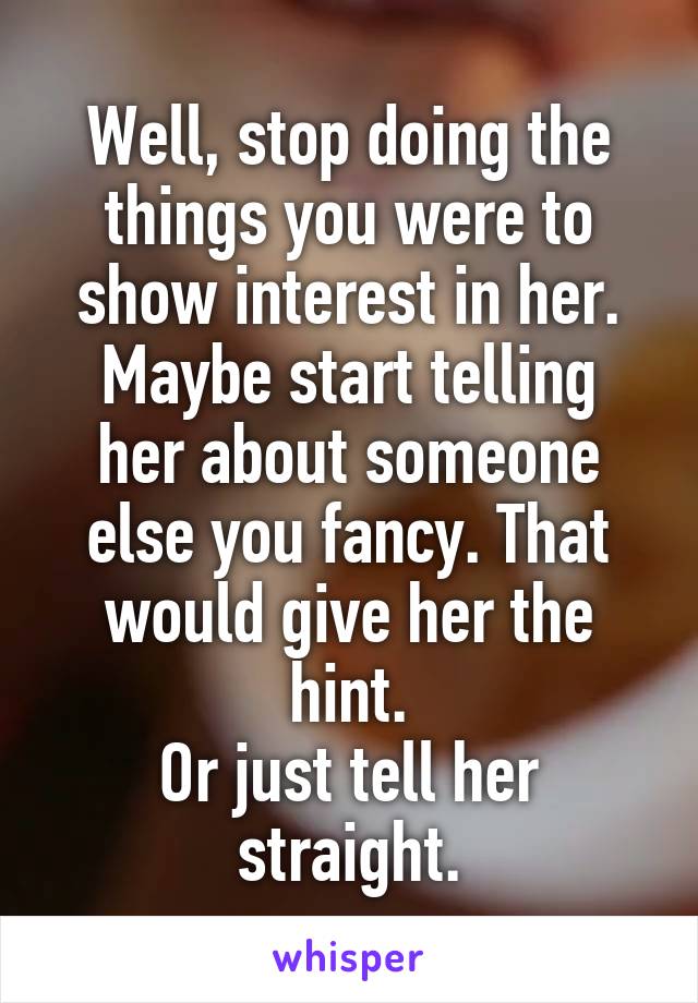 Well, stop doing the things you were to show interest in her.
Maybe start telling her about someone else you fancy. That would give her the hint.
Or just tell her straight.