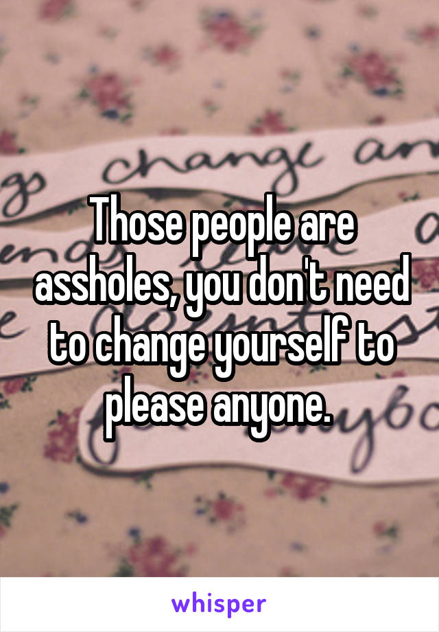 Those people are assholes, you don't need to change yourself to please anyone. 