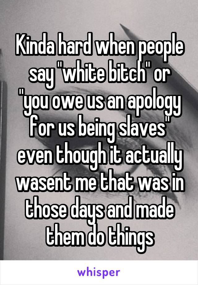 Kinda hard when people say "white bitch" or "you owe us an apology for us being slaves" even though it actually wasent me that was in those days and made them do things