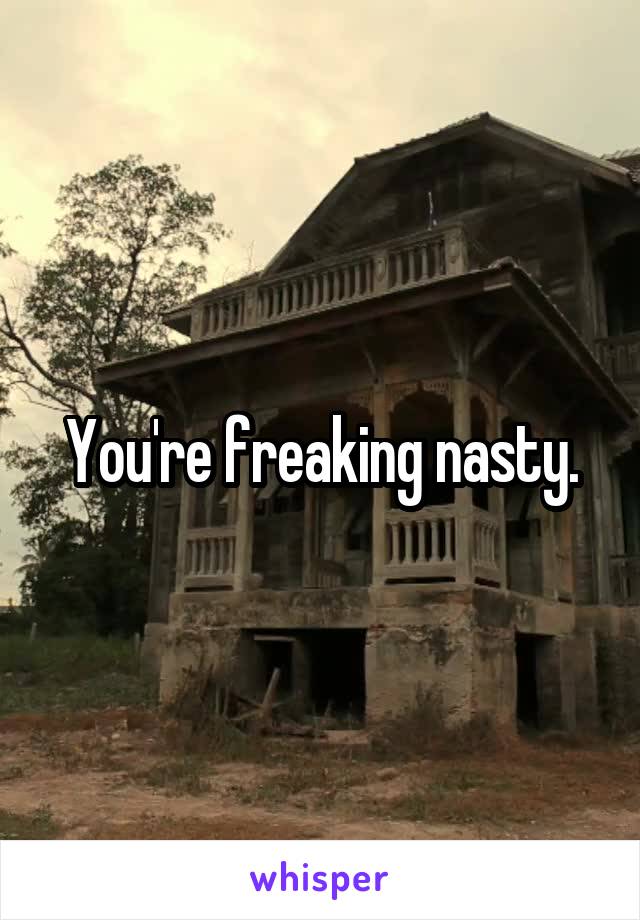 You're freaking nasty.