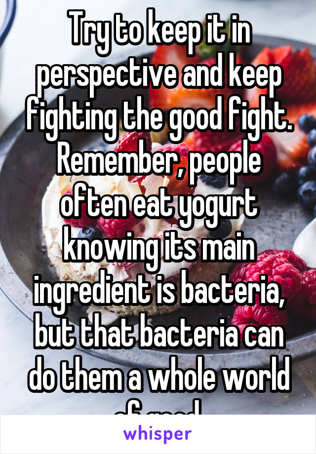 Try to keep it in perspective and keep fighting the good fight. Remember, people often eat yogurt knowing its main ingredient is bacteria, but that bacteria can do them a whole world of good.