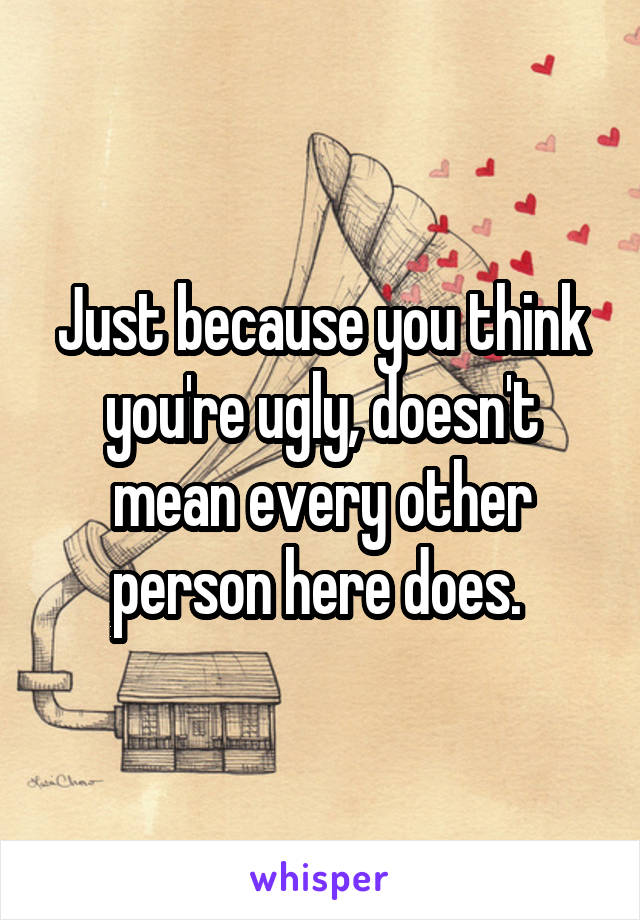 Just because you think you're ugly, doesn't mean every other person here does. 