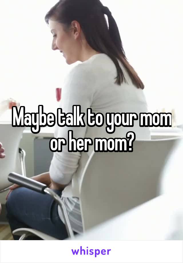 Maybe talk to your mom or her mom?