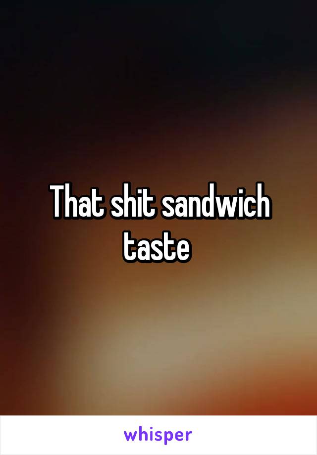 That shit sandwich taste 