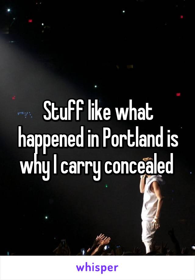 Stuff like what happened in Portland is why I carry concealed 