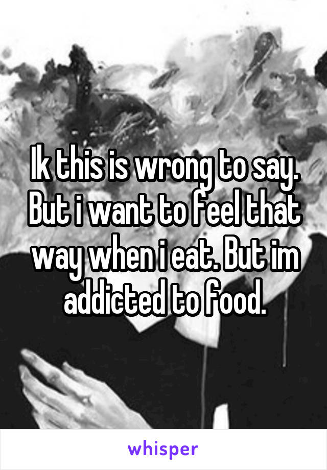 Ik this is wrong to say. But i want to feel that way when i eat. But im addicted to food.