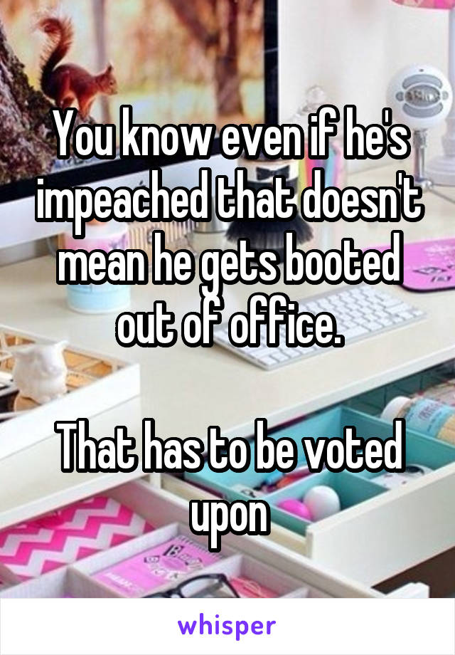 You know even if he's impeached that doesn't mean he gets booted out of office.

That has to be voted upon