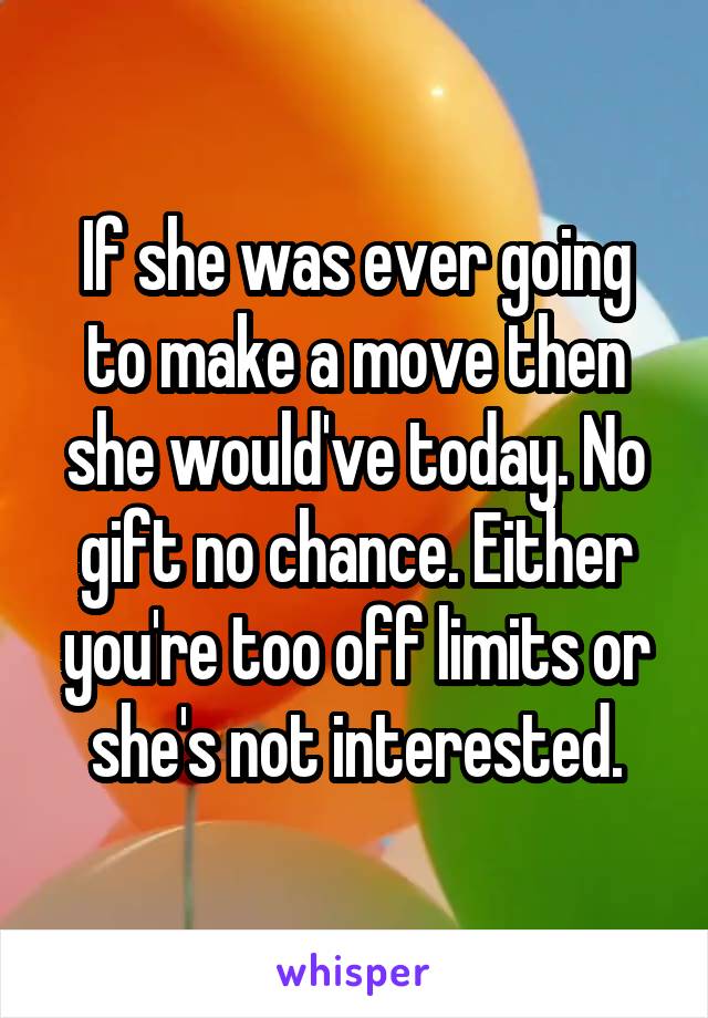 If she was ever going to make a move then she would've today. No gift no chance. Either you're too off limits or she's not interested.