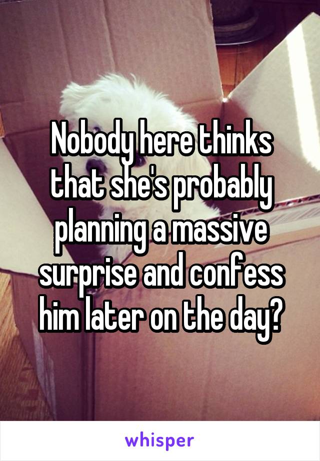 Nobody here thinks that she's probably planning a massive surprise and confess him later on the day?