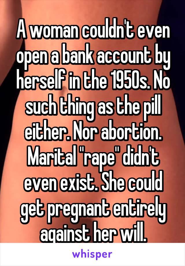 A woman couldn't even open a bank account by herself in the 1950s. No such thing as the pill either. Nor abortion. Marital "rape" didn't even exist. She could get pregnant entirely against her will.