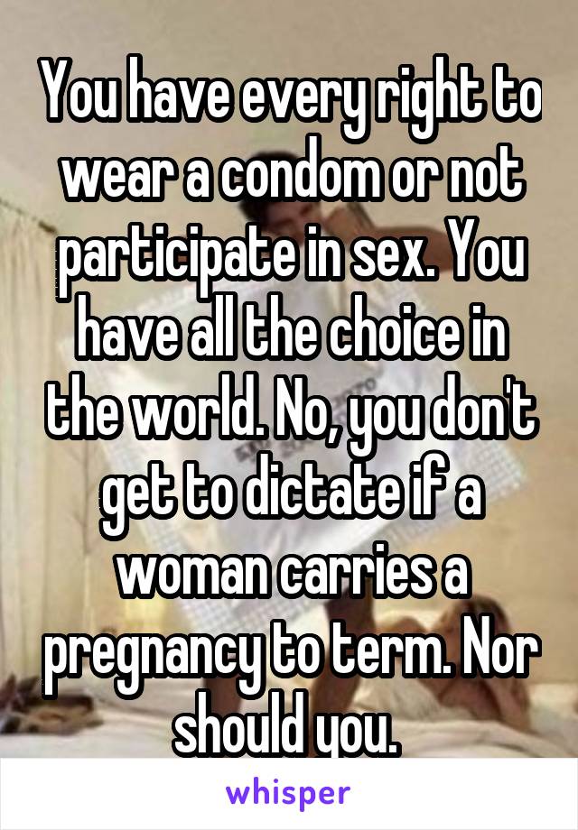 You have every right to wear a condom or not participate in sex. You have all the choice in the world. No, you don't get to dictate if a woman carries a pregnancy to term. Nor should you. 