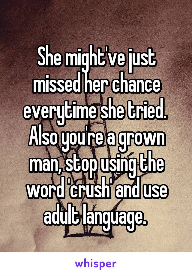 She might've just missed her chance everytime she tried. 
Also you're a grown man, stop using the word 'crush' and use adult language. 