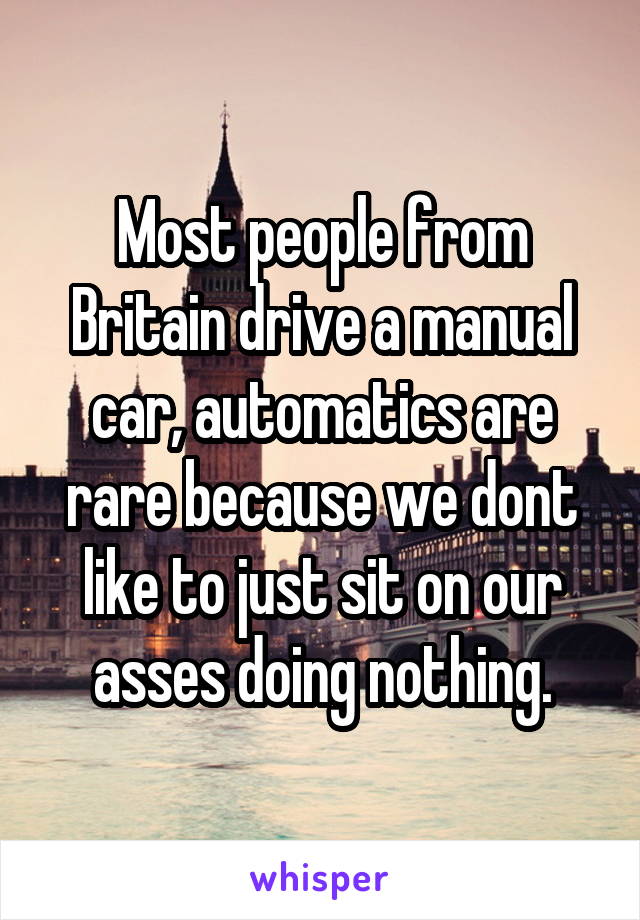 Most people from Britain drive a manual car, automatics are rare because we dont like to just sit on our asses doing nothing.