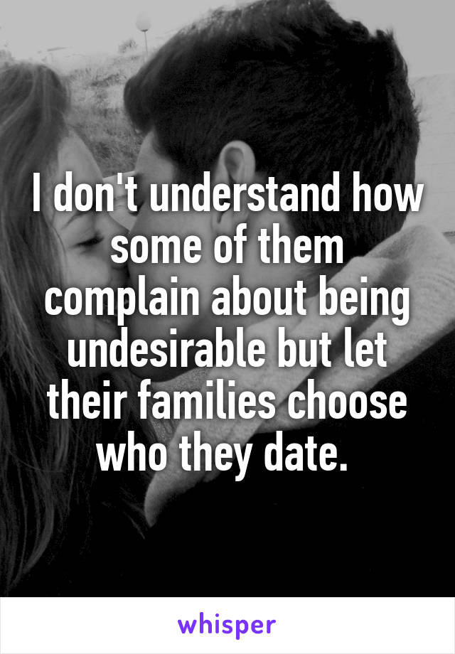 I don't understand how some of them complain about being undesirable but let their families choose who they date. 