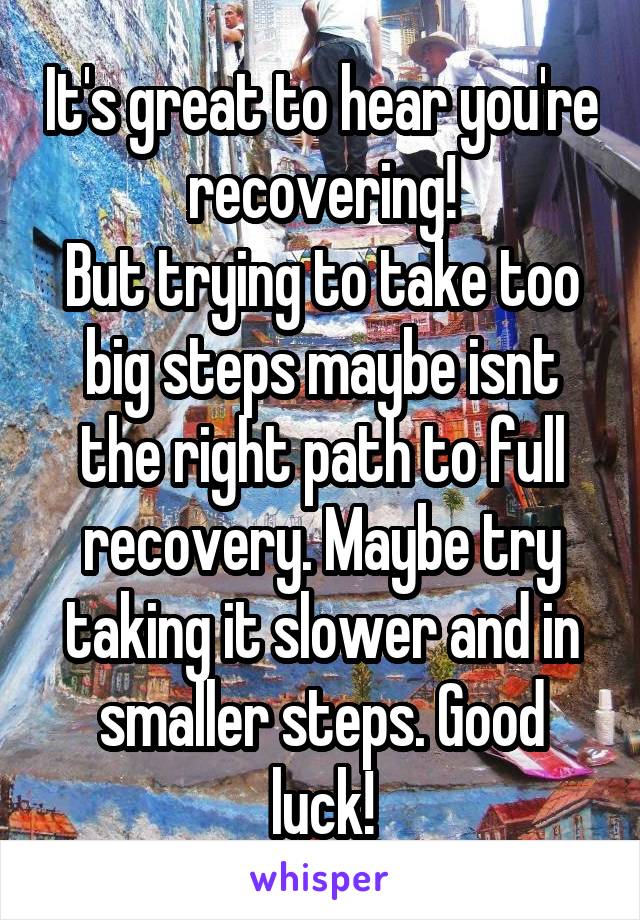 It's great to hear you're recovering!
But trying to take too big steps maybe isnt the right path to full recovery. Maybe try taking it slower and in smaller steps. Good luck!