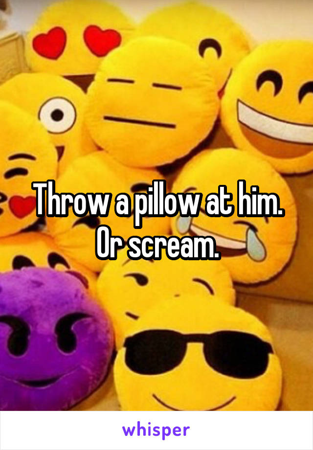 Throw a pillow at him. Or scream.