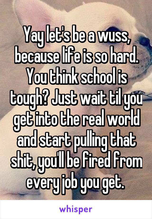 Yay let's be a wuss, because life is so hard. You think school is tough? Just wait til you get into the real world and start pulling that shit, you'll be fired from every job you get. 