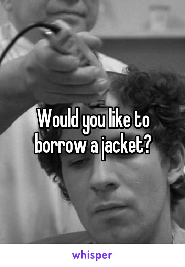 Would you like to borrow a jacket?