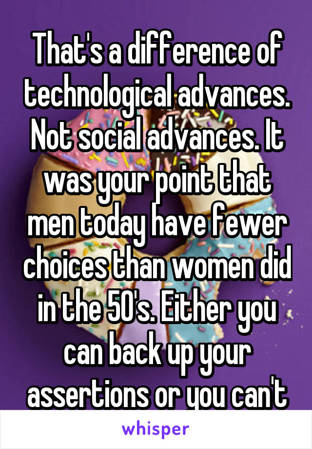 That's a difference of technological advances. Not social advances. It was your point that men today have fewer choices than women did in the 50's. Either you can back up your assertions or you can't