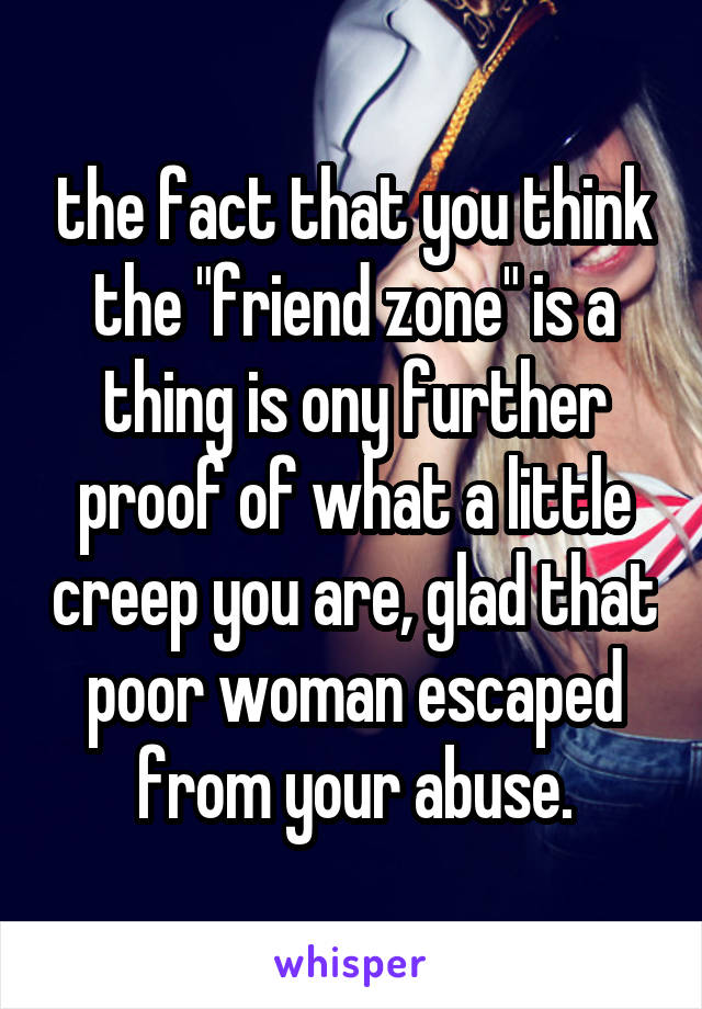 the fact that you think the "friend zone" is a thing is ony further proof of what a little creep you are, glad that poor woman escaped from your abuse.