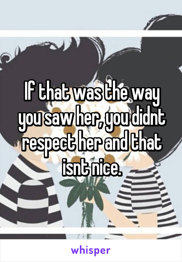 If that was the way you saw her, you didnt respect her and that isnt nice.