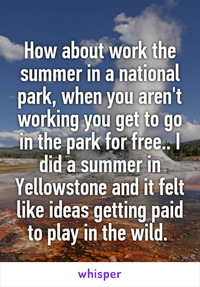 How about work the summer in a national park, when you aren't working you get to go in the park for free.. I did a summer in Yellowstone and it felt like ideas getting paid to play in the wild. 