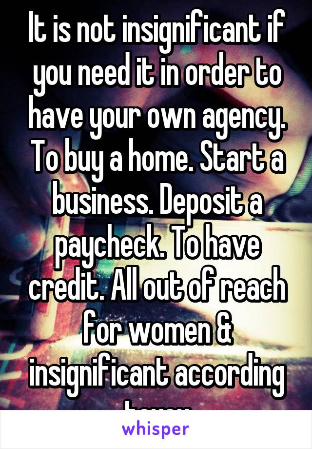 It is not insignificant if you need it in order to have your own agency. To buy a home. Start a business. Deposit a paycheck. To have credit. All out of reach for women & insignificant according toyou