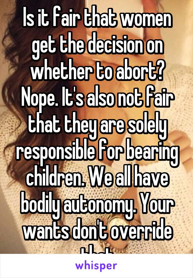 Is it fair that women get the decision on whether to abort? Nope. It's also not fair that they are solely responsible for bearing children. We all have bodily autonomy. Your wants don't override that