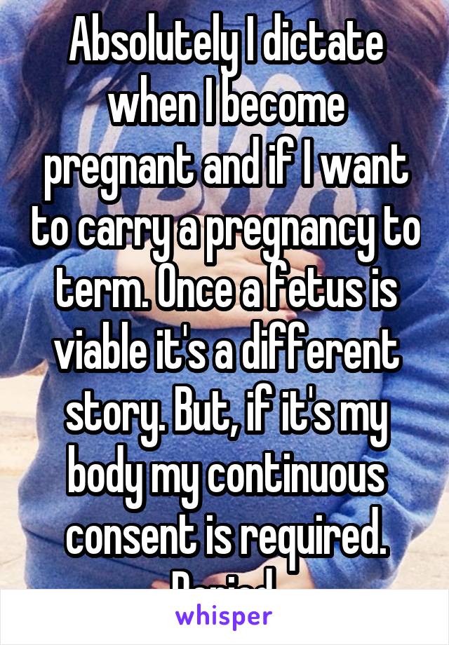 Absolutely I dictate when I become pregnant and if I want to carry a pregnancy to term. Once a fetus is viable it's a different story. But, if it's my body my continuous consent is required. Period.