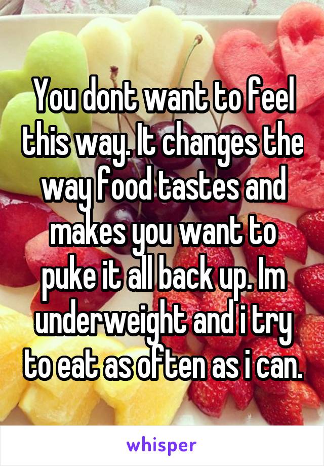 You dont want to feel this way. It changes the way food tastes and makes you want to puke it all back up. Im underweight and i try to eat as often as i can.