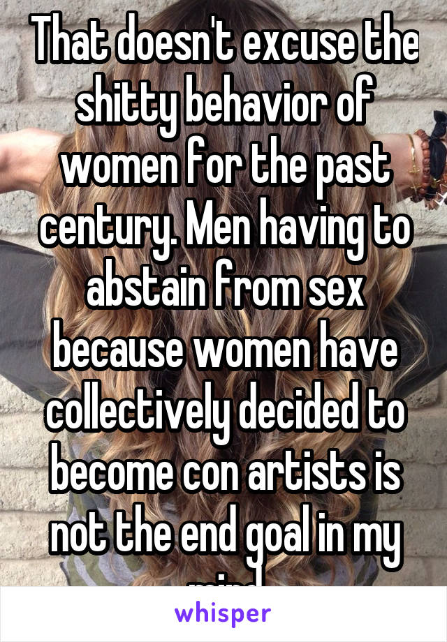 That doesn't excuse the shitty behavior of women for the past century. Men having to abstain from sex because women have collectively decided to become con artists is not the end goal in my mind