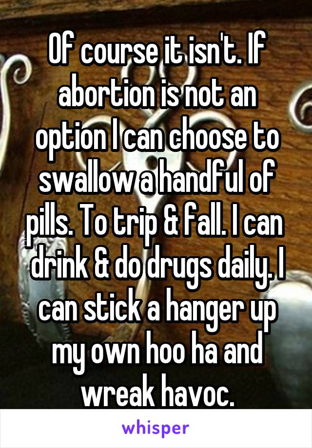 Of course it isn't. If abortion is not an option I can choose to swallow a handful of pills. To trip & fall. I can  drink & do drugs daily. I can stick a hanger up my own hoo ha and wreak havoc.