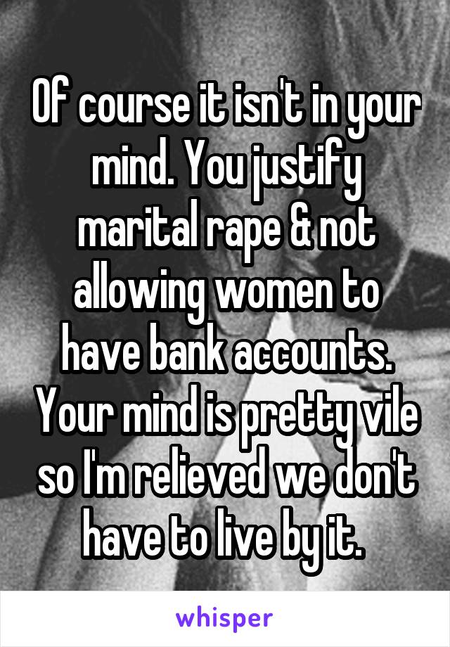 Of course it isn't in your mind. You justify marital rape & not allowing women to have bank accounts. Your mind is pretty vile so I'm relieved we don't have to live by it. 